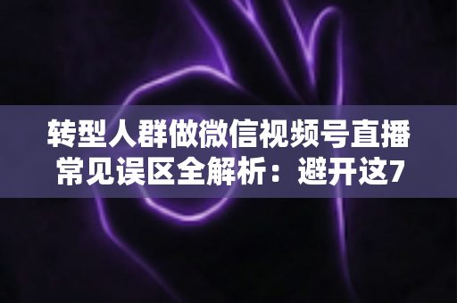 转型人群做微信视频号直播常见误区全解析：避开这7大坑，直播之路少走一年弯路