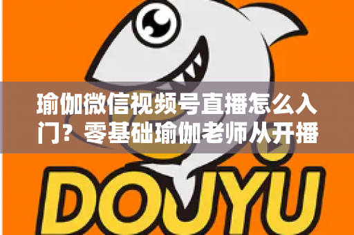 瑜伽微信视频号直播怎么入门？零基础瑜伽老师从开播到涨粉的完整实战指南