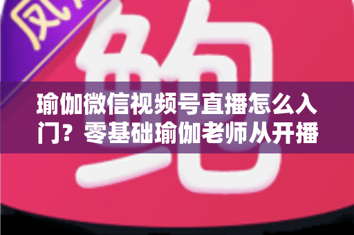 瑜伽微信视频号直播怎么入门？零基础瑜伽老师从开播到涨粉的完整实战指南