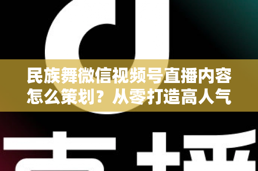 民族舞微信视频号直播内容怎么策划？从零打造高人气舞蹈直播间的完整指南