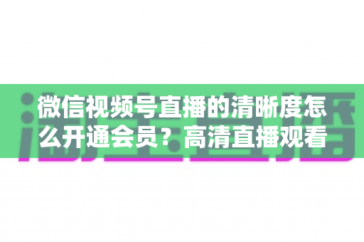 微信视频号直播的清晰度怎么开通会员?高清直播观看与会员开通全攻略 微信视频号直播的清晰度怎么开通会员?高清直播观看与会员开通全攻略