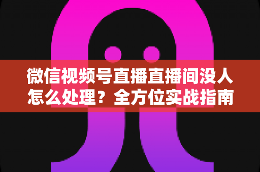 微信视频号直播直播间没人怎么处理？全方位实战指南帮你快速破局冷启动困境