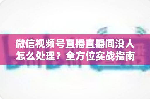 微信视频号直播直播间没人怎么处理？全方位实战指南帮你快速破局冷启动困境