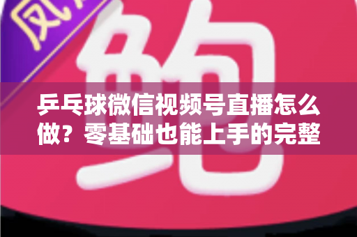 乒乓球微信视频号直播怎么做?零基础也能上手的完整实战教程 乒乓球微信视频号直播怎么做?零基础也能上手的完整实战教程