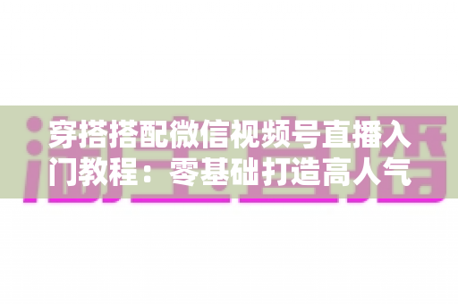 穿搭搭配微信视频号直播入门教程：零基础打造高人气穿搭直播间的完整指南