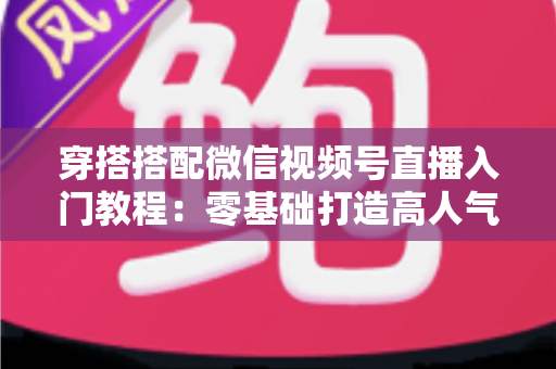 穿搭搭配微信视频号直播入门教程：零基础打造高人气穿搭直播间的完整指南