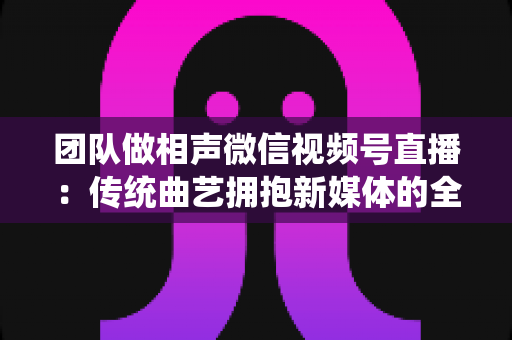 团队做相声微信视频号直播:传统曲艺拥抱新媒体的全景攻略 团队做相声微信视频号直播:传统曲艺拥抱新媒体的全景攻略