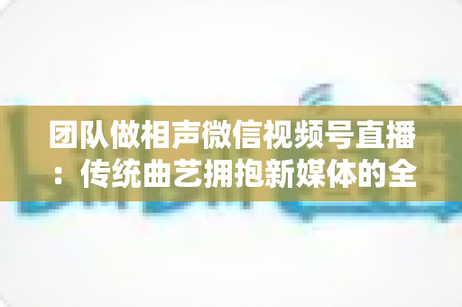 团队做相声微信视频号直播:传统曲艺拥抱新媒体的全景攻略 团队做相声微信视频号直播:传统曲艺拥抱新媒体的全景攻略