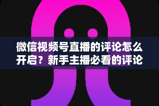 微信视频号直播的评论怎么开启?新手主播必看的评论功能设置与互动运营全攻略 微信视频号直播的评论怎么开启?新手主播必看的评论功能设置与互动运营全攻略
