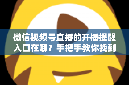 微信视频号直播的开播提醒入口在哪？手把手教你找到提醒入口并设置预约，精彩直播一场不漏