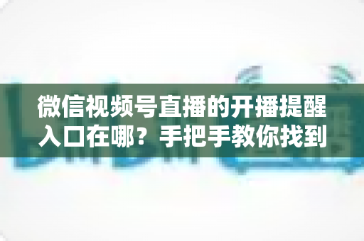 微信视频号直播的开播提醒入口在哪？手把手教你找到提醒入口并设置预约，精彩直播一场不漏