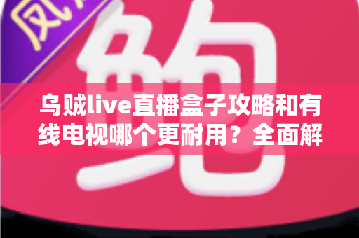 乌贼live直播盒子攻略和有线电视哪个更耐用?全面解析家庭观影设备的耐久度与实用指南 乌贼live直播盒子攻略和有线电视哪个更耐用?全面解析家庭观影设备的耐久度与实用指南