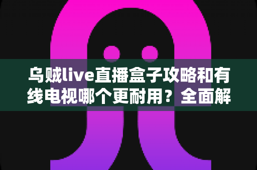 乌贼live直播盒子攻略和有线电视哪个更耐用？全面解析家庭观影设备的耐久度与实用指南