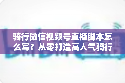骑行微信视频号直播脚本怎么写?从零打造高人气骑行直播的完整指南 骑行微信视频号直播脚本怎么写?从零打造高人气骑行直播的完整指南
