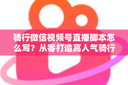 骑行微信视频号直播脚本怎么写?从零打造高人气骑行直播的完整指南 骑行微信视频号直播脚本怎么写?从零打造高人气骑行直播的完整指南