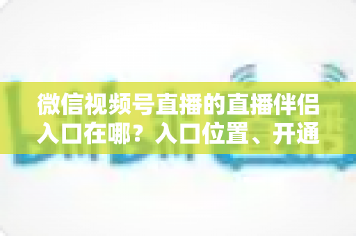 微信视频号直播的直播伴侣入口在哪？入口位置、开通条件与开播全流程一文讲透