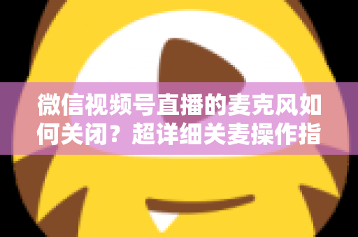 微信视频号直播的麦克风如何关闭？超详细关麦操作指南与常见问题全解析