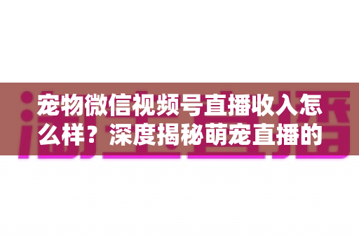 宠物微信视频号直播收入怎么样?深度揭秘萌宠直播的真实收益、变现渠道与赚钱攻略 宠物微信视频号直播收入怎么样?深度揭秘萌宠直播的真实收益、变现渠道与赚钱攻略