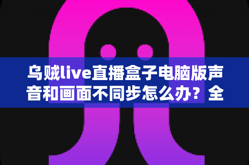 乌贼live直播盒子电脑版声音和画面不同步怎么办?全面解决方案与优化指南 乌贼live直播盒子电脑版声音和画面不同步怎么办?全面解决方案与优化指南