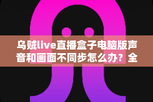 乌贼live直播盒子电脑版声音和画面不同步怎么办？全面解决方案与优化指南