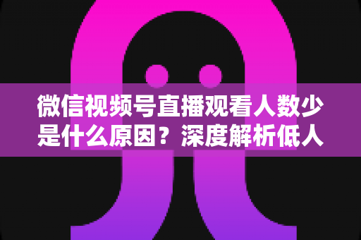 微信视频号直播观看人数少是什么原因?深度解析低人气直播间背后的症结与实用破局策略 微信视频号直播观看人数少是什么原因?深度解析低人气直播间背后的症结与实用破局策略