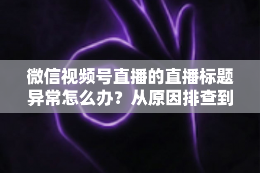 微信视频号直播的直播标题异常怎么办?从原因排查到快速恢复的完整实操指南 微信视频号直播的直播标题异常怎么办?从原因排查到快速恢复的完整实操指南