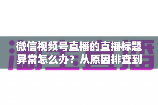 微信视频号直播的直播标题异常怎么办?从原因排查到快速恢复的完整实操指南 微信视频号直播的直播标题异常怎么办?从原因排查到快速恢复的完整实操指南