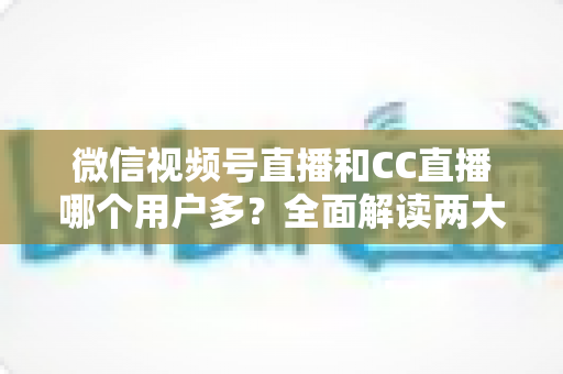 微信视频号直播和CC直播哪个用户多？全面解读两大直播平台的用户规模、生态特色与选择策略