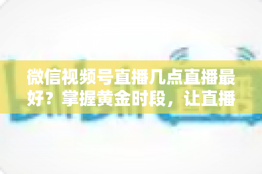 微信视频号直播几点直播最好？掌握黄金时段，让直播流量翻倍的完整指南
