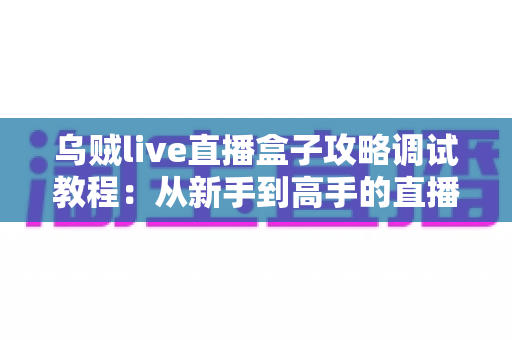 乌贼live直播盒子攻略调试教程:从新手到高手的直播优化全指南 乌贼live直播盒子攻略调试教程:从新手到高手的直播优化全指南