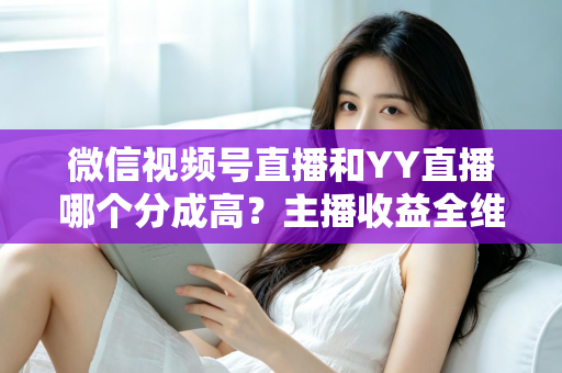 微信视频号直播和YY直播哪个分成高？主播收益全维度深度对比与平台选择指南
