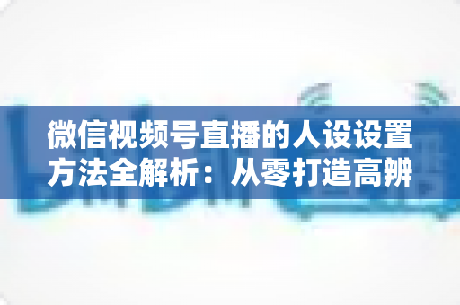 微信视频号直播的人设设置方法全解析：从零打造高辨识度主播形象的实战指南