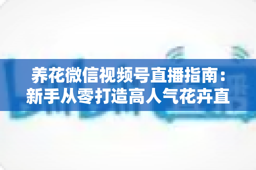 养花微信视频号直播指南：新手从零打造高人气花卉直播间的完整攻略