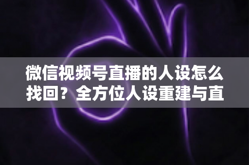 微信视频号直播的人设怎么找回？全方位人设重建与直播间运营实战指南