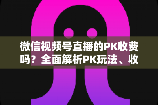 微信视频号直播的PK收费吗？全面解析PK玩法、收费机制与主播收益分成