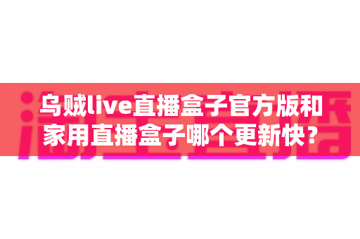乌贼live直播盒子官方版和家用直播盒子哪个更新快？深度对比全解析