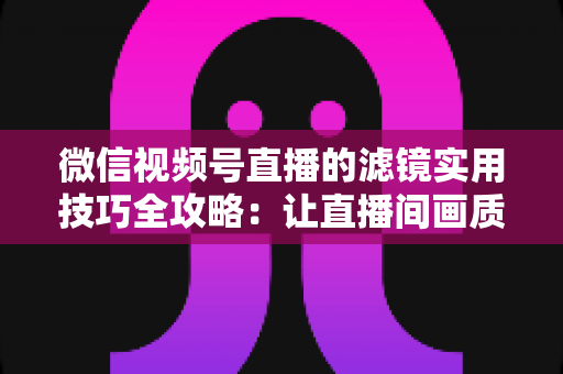 微信视频号直播的滤镜实用技巧全攻略:让直播间画质与人气同步飙升的必备指南 微信视频号直播的滤镜实用技巧全攻略:让直播间画质与人气同步飙升的必备指南