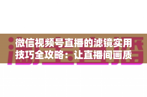 微信视频号直播的滤镜实用技巧全攻略：让直播间画质与人气同步飙升的必备指南