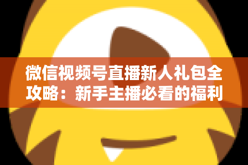 微信视频号直播新人礼包全攻略:新手主播必看的福利领取与起号指南 微信视频号直播新人礼包全攻略:新手主播必看的福利领取与起号指南