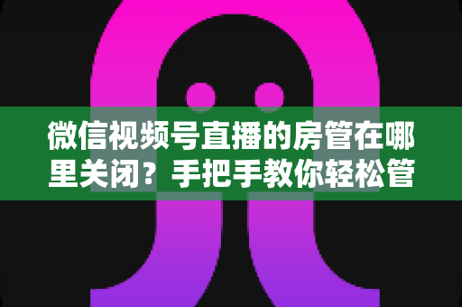 微信视频号直播的房管在哪里关闭?手把手教你轻松管理直播间权限 微信视频号直播的房管在哪里关闭?手把手教你轻松管理直播间权限