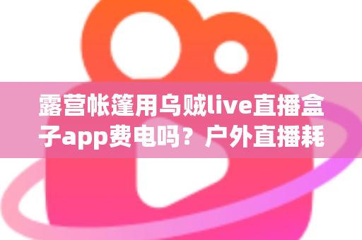 露营帐篷用乌贼live直播盒子app费电吗？户外直播耗电真相与实用省电全攻略