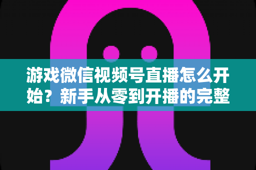 游戏微信视频号直播怎么开始?新手从零到开播的完整指南与实战攻略 游戏微信视频号直播怎么开始?新手从零到开播的完整指南与实战攻略