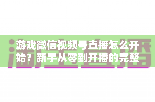 游戏微信视频号直播怎么开始?新手从零到开播的完整指南与实战攻略 游戏微信视频号直播怎么开始?新手从零到开播的完整指南与实战攻略