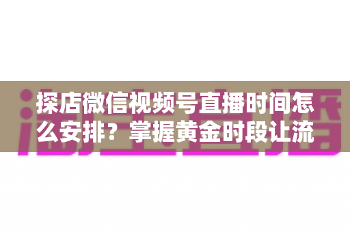 探店微信视频号直播时间怎么安排?掌握黄金时段让流量翻倍的完整攻略 探店微信视频号直播时间怎么安排?掌握黄金时段让流量翻倍的完整攻略