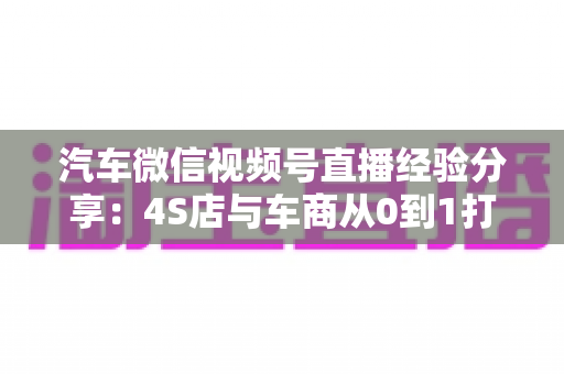 汽车微信视频号直播经验分享:4S店与车商从0到1打造高转化直播间的实战指南 汽车微信视频号直播经验分享:4S店与车商从0到1打造高转化直播间的实战指南