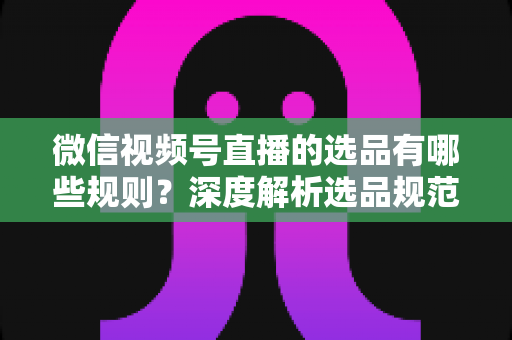 微信视频号直播的选品有哪些规则?深度解析选品规范与实战策略全指南 微信视频号直播的选品有哪些规则?深度解析选品规范与实战策略全指南
