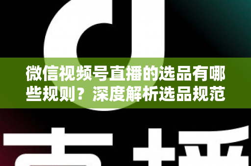 微信视频号直播的选品有哪些规则?深度解析选品规范与实战策略全指南 微信视频号直播的选品有哪些规则?深度解析选品规范与实战策略全指南