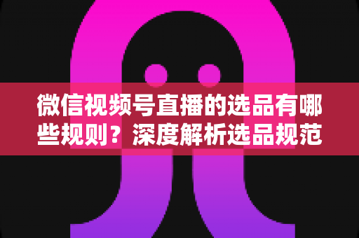 微信视频号直播的选品有哪些规则？深度解析选品规范与实战策略全指南