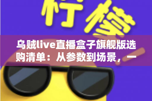乌贼live直播盒子旗舰版选购清单:从参数到场景,一篇搞定直播设备选购的实战指南 乌贼live直播盒子旗舰版选购清单:从参数到场景,一篇搞定直播设备选购的实战指南