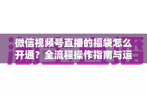 微信视频号直播的福袋怎么开通?全流程操作指南与运营技巧一网打尽 微信视频号直播的福袋怎么开通?全流程操作指南与运营技巧一网打尽